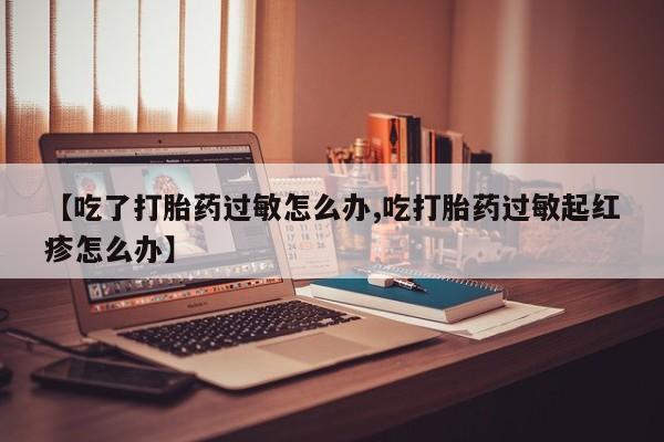 卖流产药联系方式【吃了打胎药过敏怎么办,吃打胎药过敏起红疹怎么办】