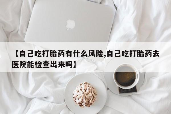 卖流产药联系方式【自己吃打胎药有什么风险,自己吃打胎药去医院能检查出来吗】