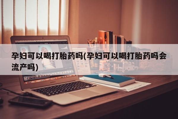 卖流产药联系方式孕妇可以喝打胎药吗(孕妇可以喝打胎药吗会流产吗)