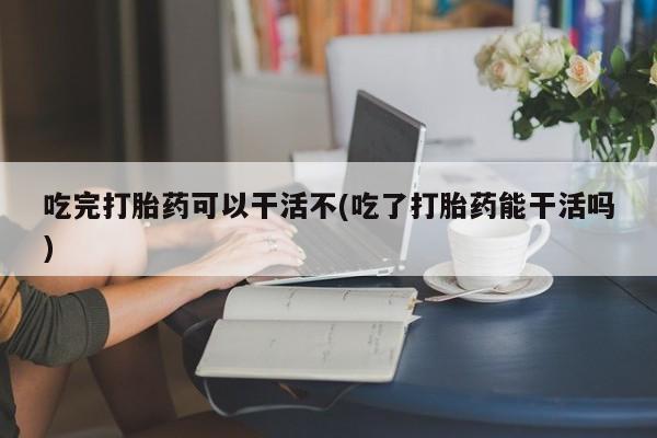 卖流产药联系方式吃完打胎药可以干活不(吃了打胎药能干活吗)
