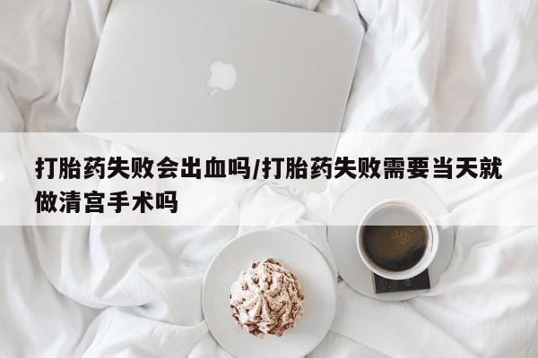 卖流产药联系方式打胎药失败会出血吗/打胎药失败需要当天就做清宫手术吗