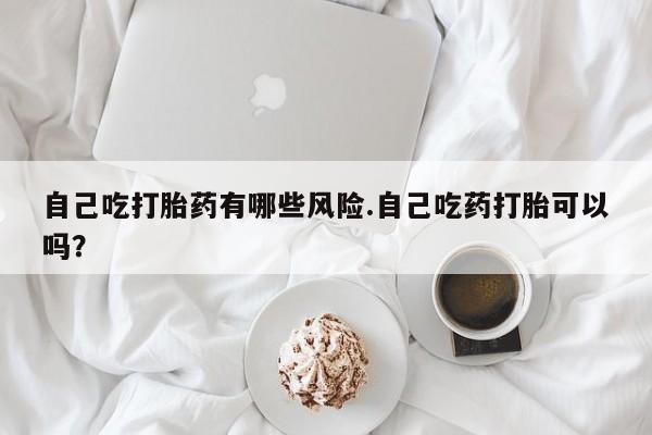 卖流产药联系方式自己吃打胎药有哪些风险.自己吃药打胎可以吗？