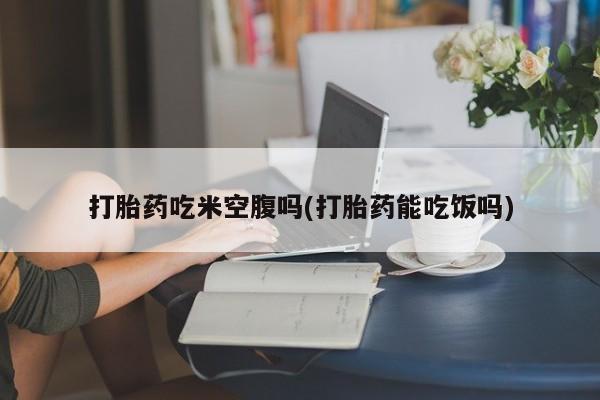 卖流产药联系方式打胎药吃米空腹吗(打胎药能吃饭吗)