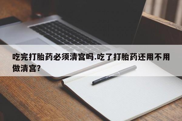 卖流产药联系方式吃完打胎药必须清宫吗.吃了打胎药还用不用做清宫？