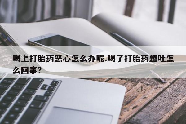 卖流产药联系方式喝上打胎药恶心怎么办呢.喝了打胎药想吐怎么回事？