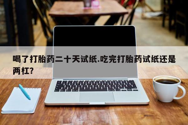 卖流产药联系方式喝了打胎药二十天试纸.吃完打胎药试纸还是两杠？