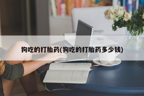 卖流产药联系方式狗吃的打胎药(狗吃的打胎药多少钱)
