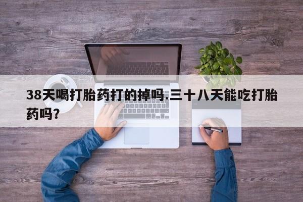 卖流产药联系方式38天喝打胎药打的掉吗.三十八天能吃打胎药吗？