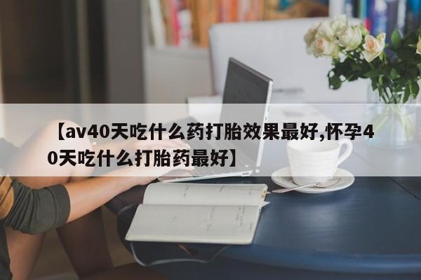 卖流产药联系方式【av40天吃什么药打胎效果最好,怀孕40天吃什么打胎药最好】