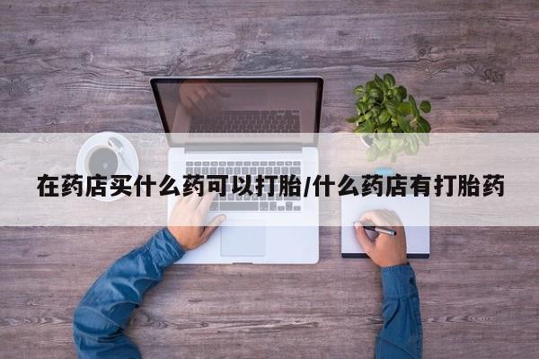 卖流产药联系方式在药店买什么药可以打胎/什么药店有打胎药