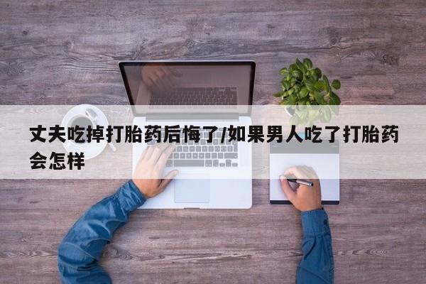 卖流产药联系方式丈夫吃掉打胎药后悔了/如果男人吃了打胎药会怎样