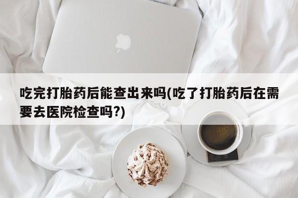 卖流产药联系方式吃完打胎药后能查出来吗(吃了打胎药后在需要去医院检查吗?)