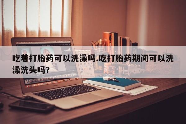 卖流产药联系方式吃着打胎药可以洗澡吗.吃打胎药期间可以洗澡洗头吗？