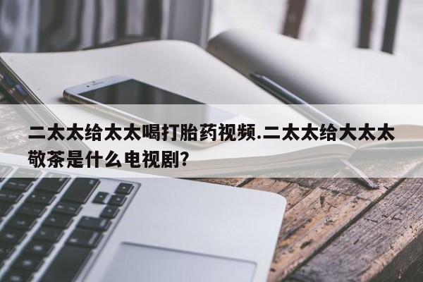 卖流产药联系方式二太太给太太喝打胎药视频.二太太给大太太敬茶是什么电视剧？