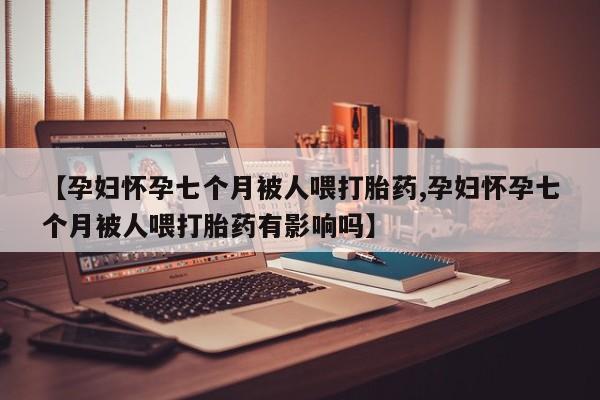卖流产药联系方式【孕妇怀孕七个月被人喂打胎药,孕妇怀孕七个月被人喂打胎药有影响吗】