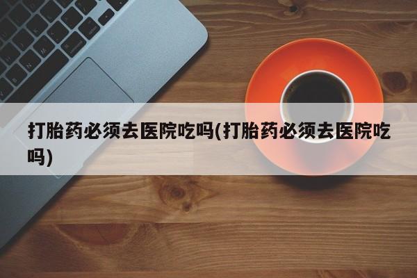 卖流产药联系方式打胎药必须去医院吃吗(打胎药必须去医院吃吗)