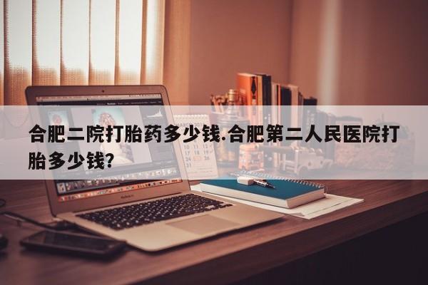 卖流产药联系方式合肥二院打胎药多少钱.合肥第二人民医院打胎多少钱？