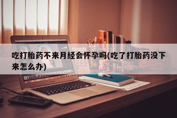 卖流产药联系方式吃打胎药不来月经会怀孕吗(吃了打胎药没下来怎么办)