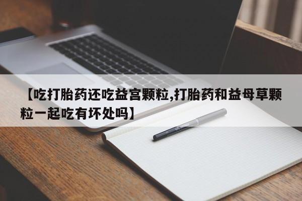 卖流产药联系方式【吃打胎药还吃益宫颗粒,打胎药和益母草颗粒一起吃有坏处吗】
