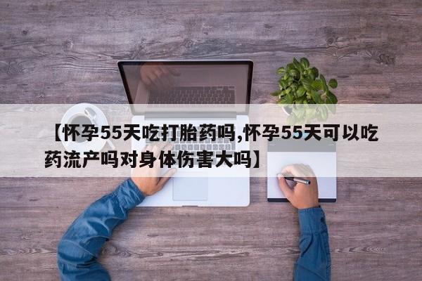 卖流产药联系方式【怀孕55天吃打胎药吗,怀孕55天可以吃药流产吗对身体伤害大吗】