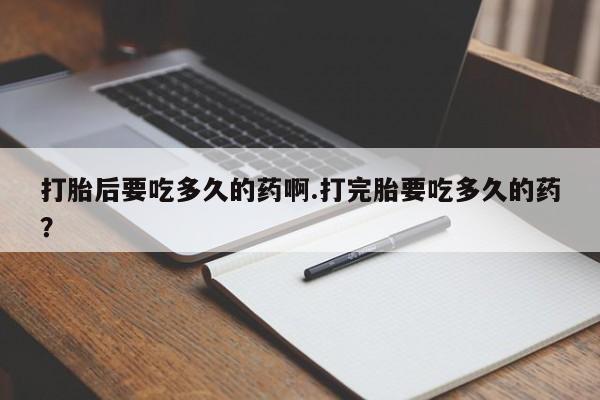 卖流产药联系方式打胎后要吃多久的药啊.打完胎要吃多久的药？