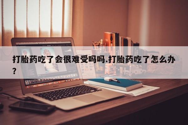 卖流产药联系方式打胎药吃了会很难受吗吗.打胎药吃了怎么办？