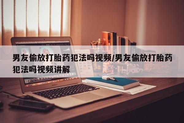 卖流产药联系方式男友偷放打胎药犯法吗视频/男友偷放打胎药犯法吗视频讲解