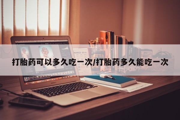 卖流产药联系方式打胎药可以多久吃一次/打胎药多久能吃一次