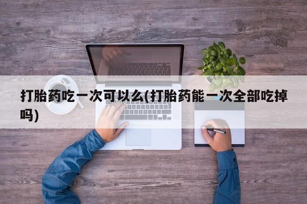 卖流产药联系方式打胎药吃一次可以么(打胎药能一次全部吃掉吗)