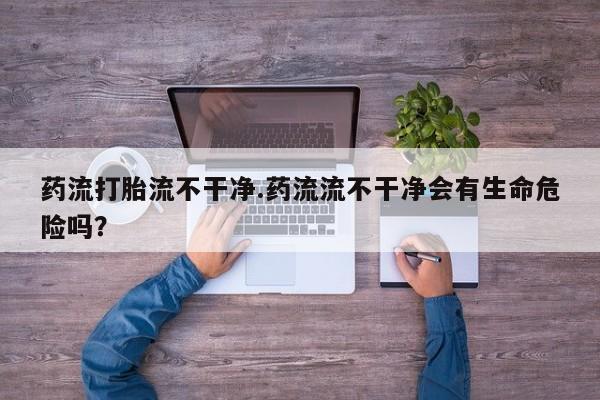 卖流产药联系方式药流打胎流不干净.药流流不干净会有生命危险吗？