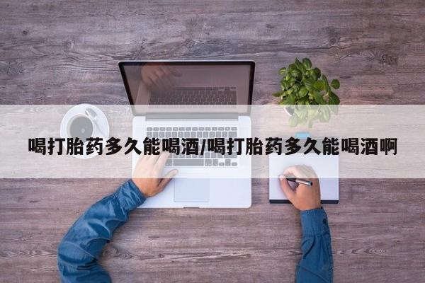 卖流产药联系方式喝打胎药多久能喝酒/喝打胎药多久能喝酒啊