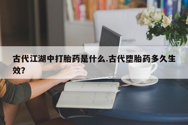 卖流产药联系方式古代江湖中打胎药是什么.古代堕胎药多久生效？