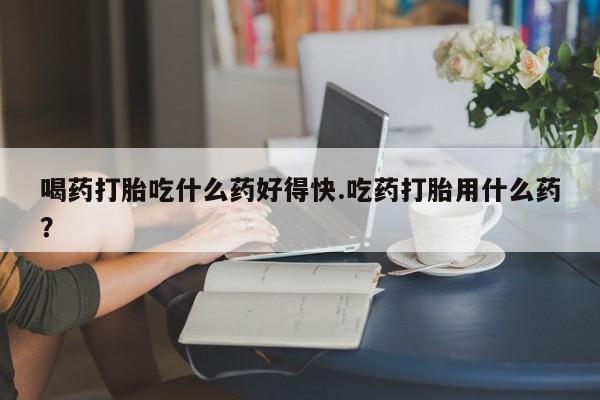 卖流产药联系方式喝药打胎吃什么药好得快.吃药打胎用什么药？