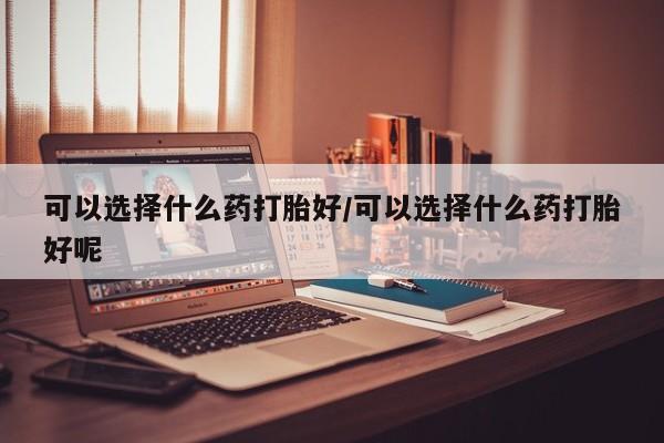 卖流产药联系方式可以选择什么药打胎好/可以选择什么药打胎好呢