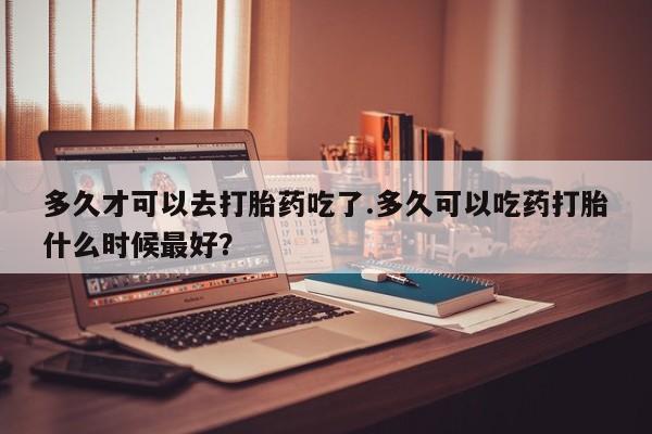 卖流产药联系方式多久才可以去打胎药吃了.多久可以吃药打胎什么时候最好？