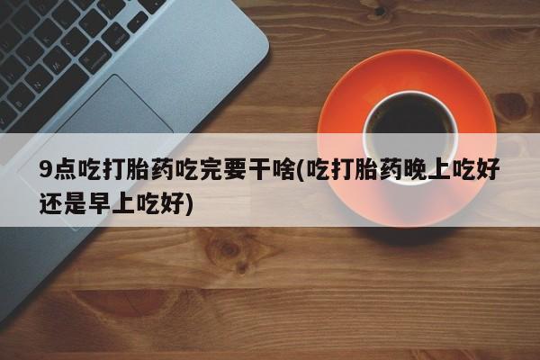 卖流产药联系方式9点吃打胎药吃完要干啥(吃打胎药晚上吃好还是早上吃好)