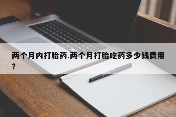 卖流产药联系方式两个月内打胎药.两个月打胎吃药多少钱费用？