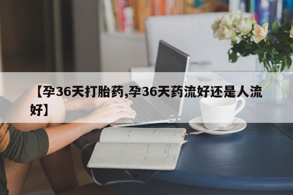 卖流产药联系方式【孕36天打胎药,孕36天药流好还是人流好】