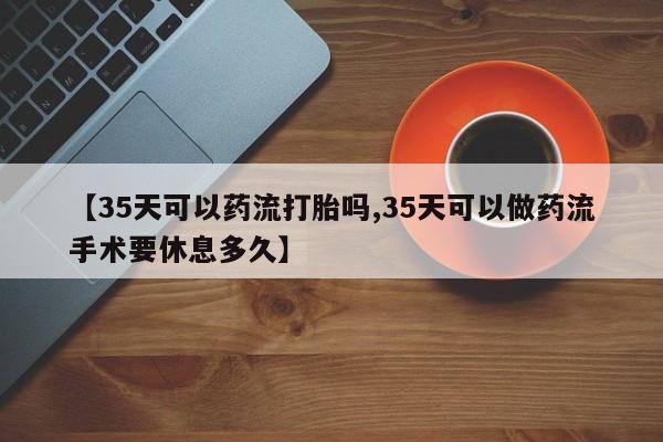卖流产药联系方式【35天可以药流打胎吗,35天可以做药流手术要休息多久】