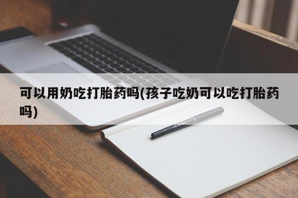 卖流产药联系方式可以用奶吃打胎药吗(孩子吃奶可以吃打胎药吗)
