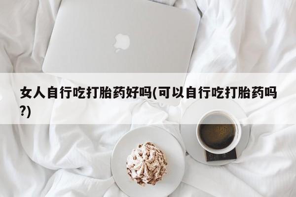 卖流产药联系方式女人自行吃打胎药好吗(可以自行吃打胎药吗?)